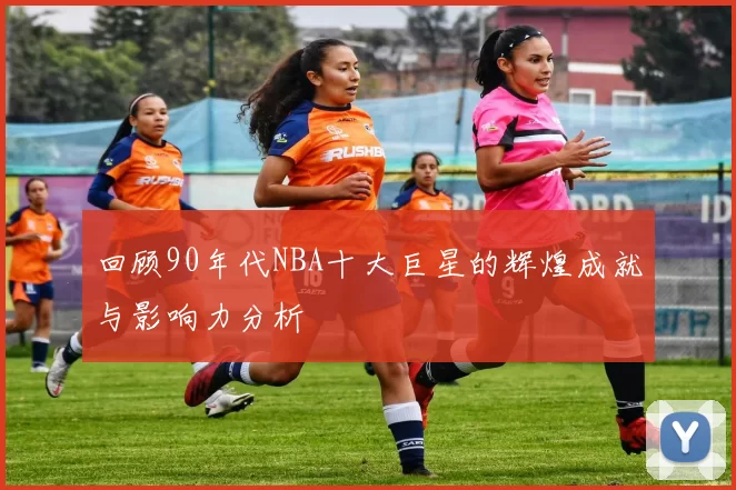 回顾90年代NBA十大巨星的辉煌成就与影响力分析