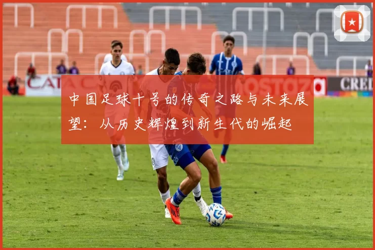 中国足球十号的传奇之路与未来展望：从历史辉煌到新生代的崛起