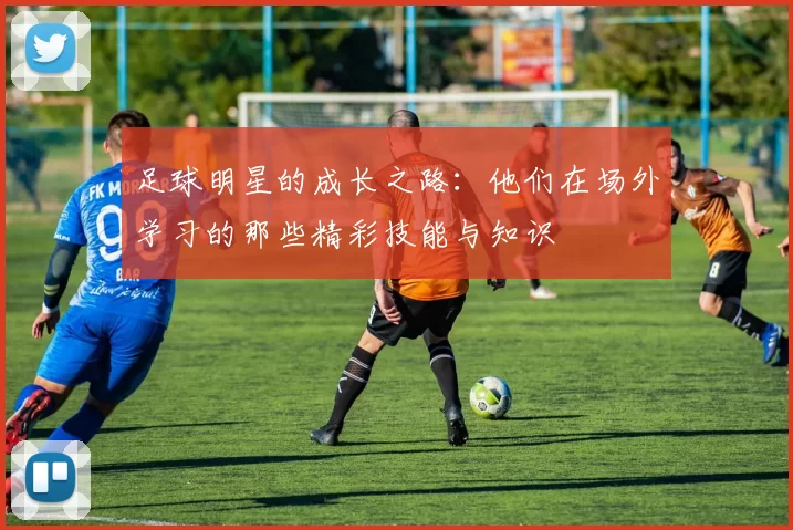 足球明星的成长之路：他们在场外学习的那些精彩技能与知识