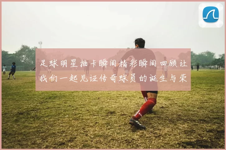 足球明星抽卡瞬间精彩瞬间回顾让我们一起见证传奇球员的诞生与荣耀