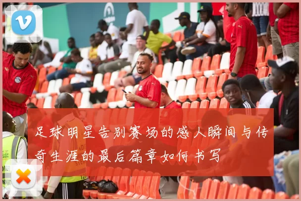 足球明星告别赛场的感人瞬间与传奇生涯的最后篇章如何书写
