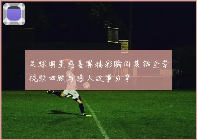 足球明星慈善赛精彩瞬间集锦全景视频回顾与感人故事分享
