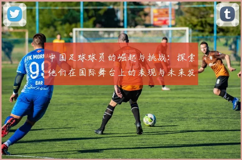 中国足球球员的崛起与挑战：探索他们在国际舞台上的表现与未来发展方向