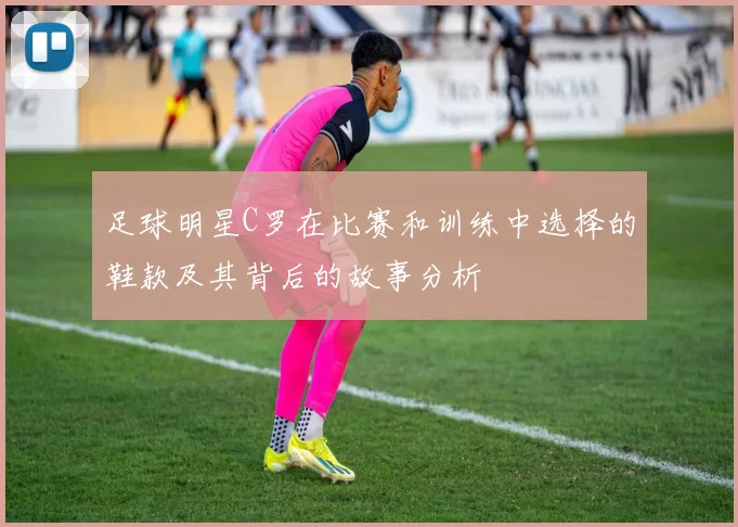 足球明星C罗在比赛和训练中选择的鞋款及其背后的故事分析